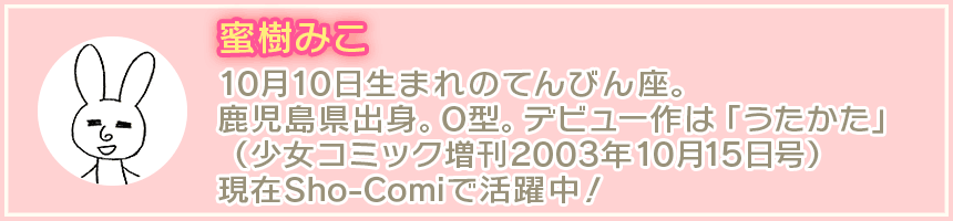 蜜樹みこ 10月10日生まれのてんびん座。鹿児島県出身。O型。デビュー作は「うたかた」（少女コミック増刊2003年10月15日号）現在Sho-Comiで活躍中！